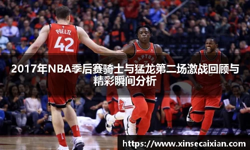 2017年NBA季后赛骑士与猛龙第二场激战回顾与精彩瞬间分析